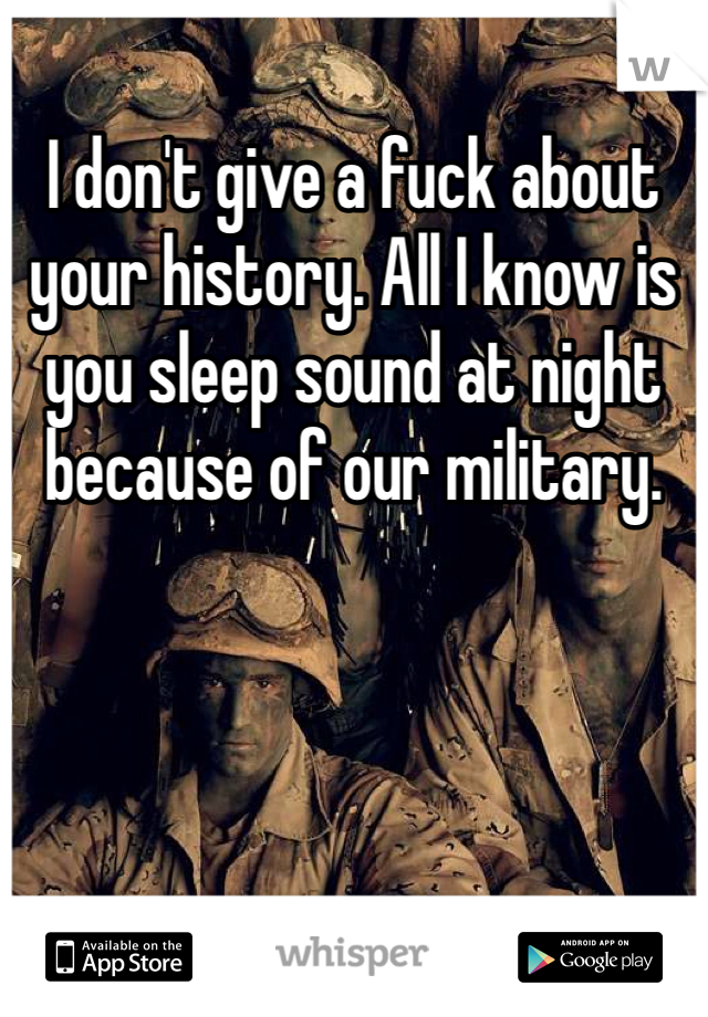 I don't give a fuck about your history. All I know is you sleep sound at night because of our military.