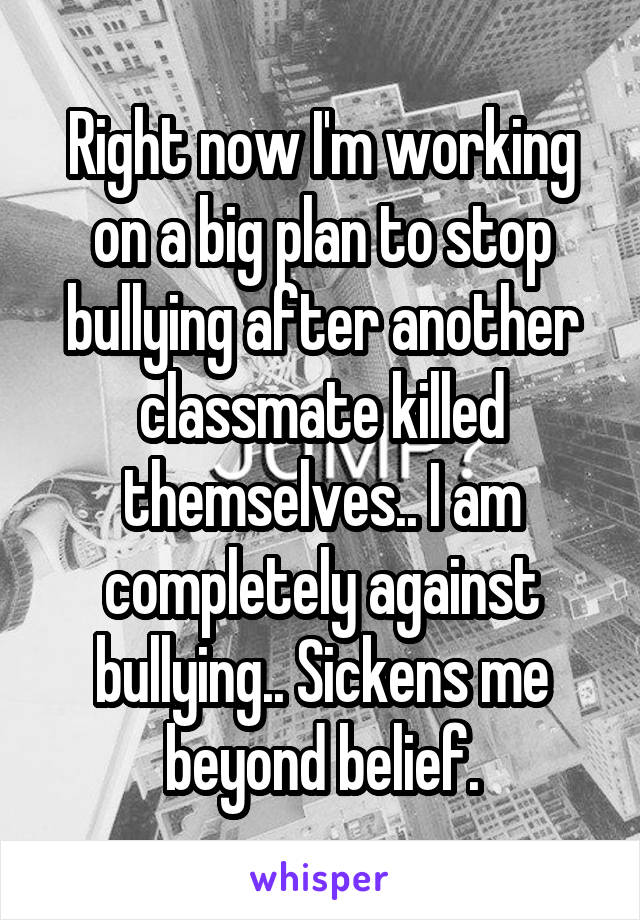 Right now I'm working on a big plan to stop bullying after another classmate killed themselves.. I am completely against bullying.. Sickens me beyond belief.