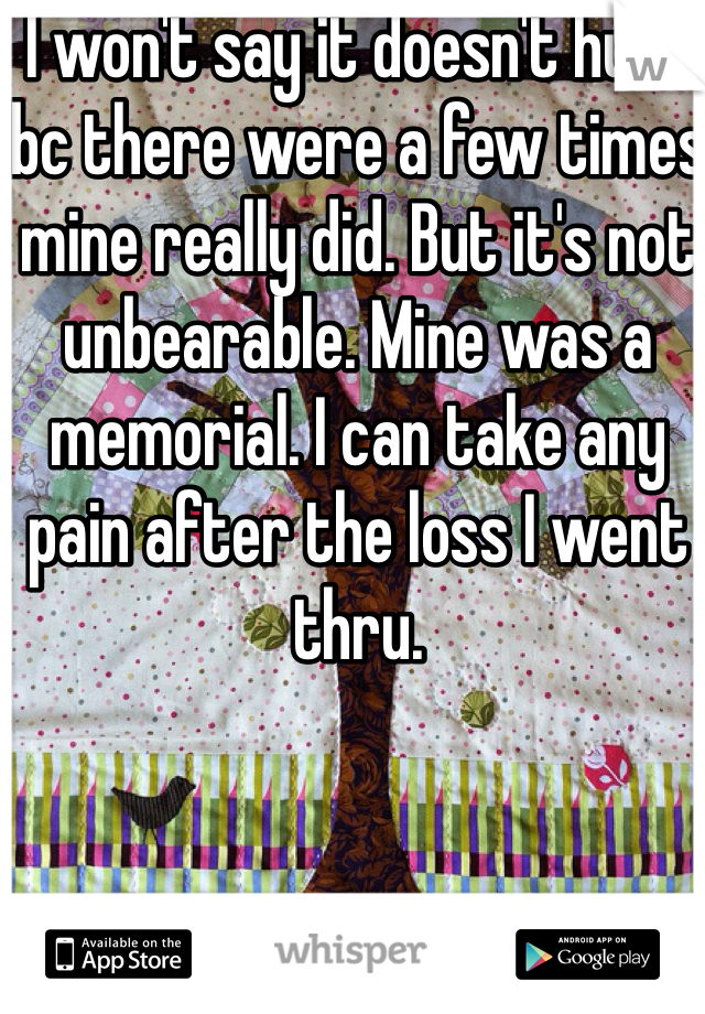 I won't say it doesn't hurt bc there were a few times mine really did. But it's not unbearable. Mine was a memorial. I can take any pain after the loss I went thru. 