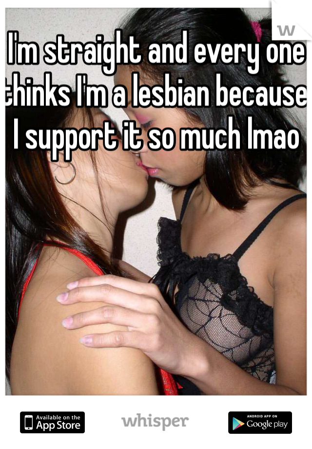 I'm straight and every one thinks I'm a lesbian because I support it so much lmao  