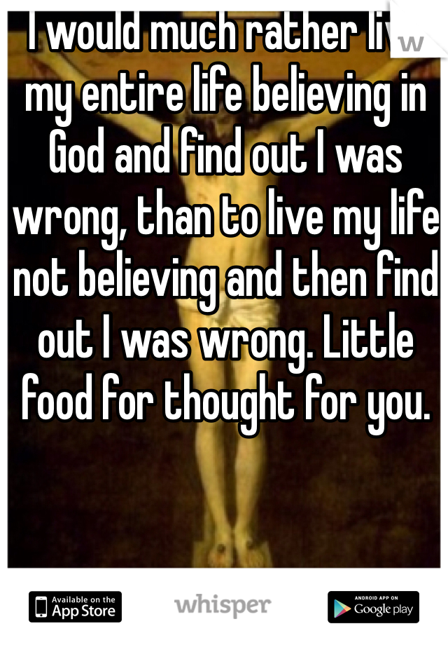 I would much rather live my entire life believing in God and find out I was wrong, than to live my life not believing and then find out I was wrong. Little food for thought for you. 