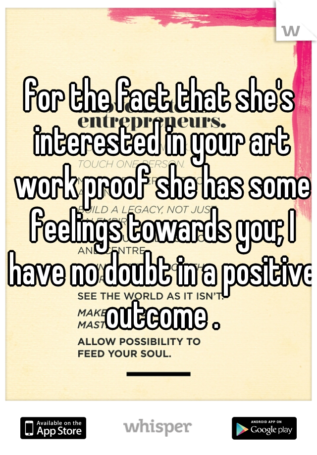 for the fact that she's interested in your art work proof she has some feelings towards you; I have no doubt in a positive outcome .