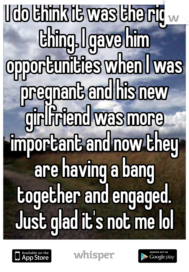 I do think it was the right thing. I gave him opportunities when I was pregnant and his new girlfriend was more important and now they are having a bang together and engaged. Just glad it's not me lol 