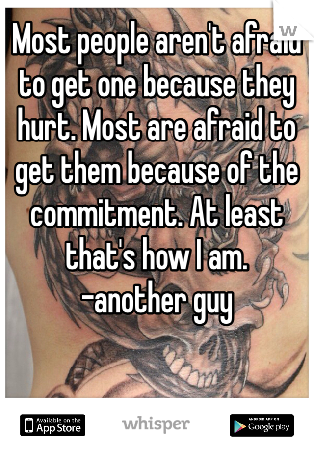 Most people aren't afraid to get one because they hurt. Most are afraid to get them because of the commitment. At least that's how I am. 
-another guy