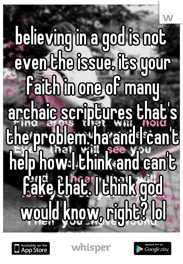 believing in a god is not even the issue. its your faith in one of many archaic scriptures that's the problem. ha and I can't help how I think and can't fake that. I think god would know, right? lol