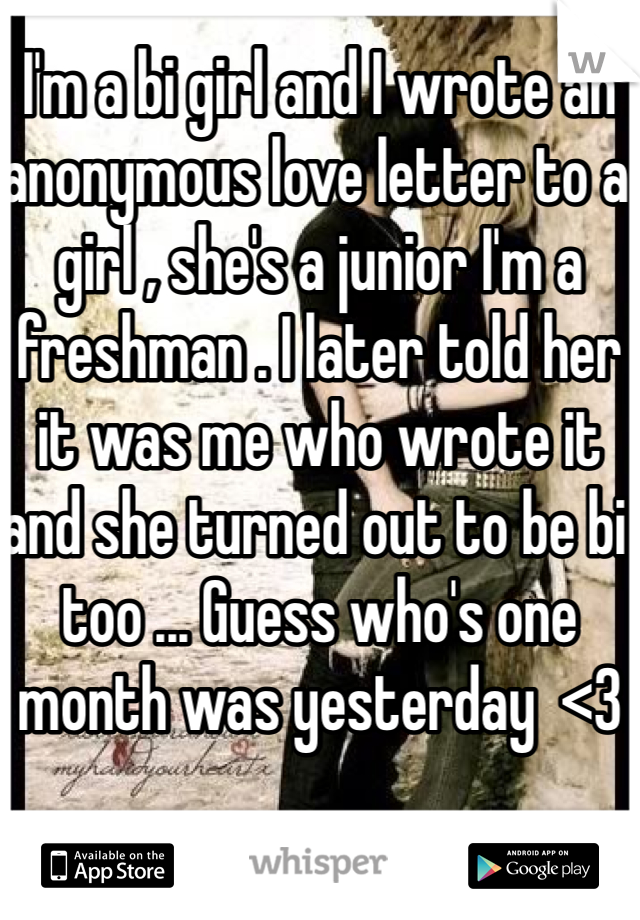 I'm a bi girl and I wrote an anonymous love letter to a girl , she's a junior I'm a freshman . I later told her it was me who wrote it and she turned out to be bi too ... Guess who's one month was yesterday  <3 