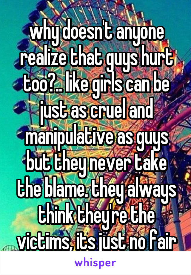 why doesn't anyone realize that guys hurt too?.. like girls can be just as cruel and manipulative as guys but they never take the blame. they always think they're the victims, its just no fair