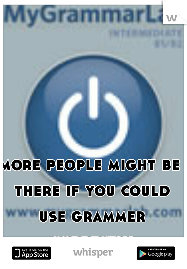 more people might be there if you could use grammer correctly