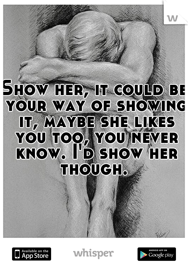 Show her, it could be your way of showing it, maybe she likes you too, you never know. I'd show her though. 