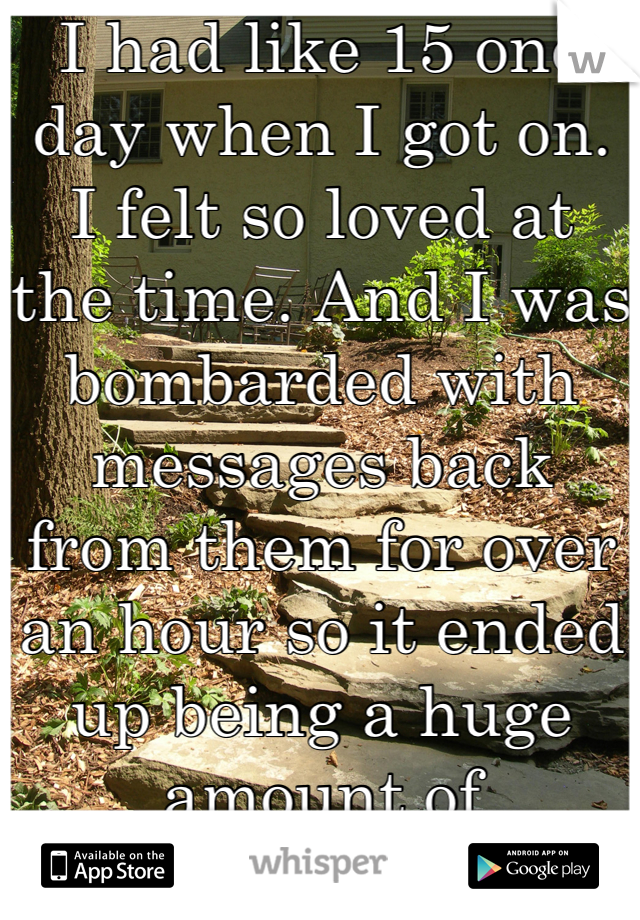 I had like 15 one day when I got on. I felt so loved at the time. And I was bombarded with messages back from them for over an hour so it ended up being a huge amount of messages that day. 