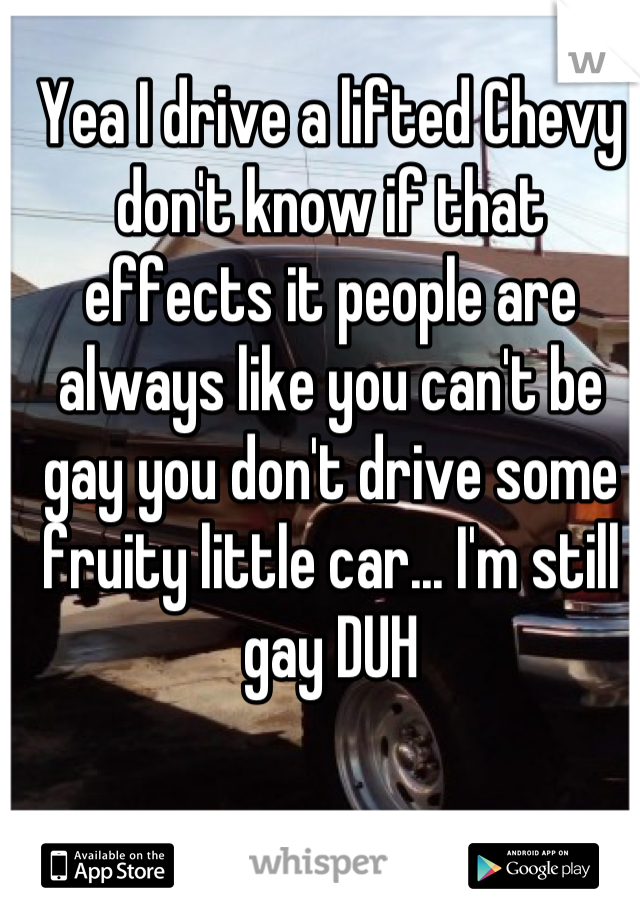 Yea I drive a lifted Chevy don't know if that effects it people are always like you can't be gay you don't drive some fruity little car... I'm still gay DUH