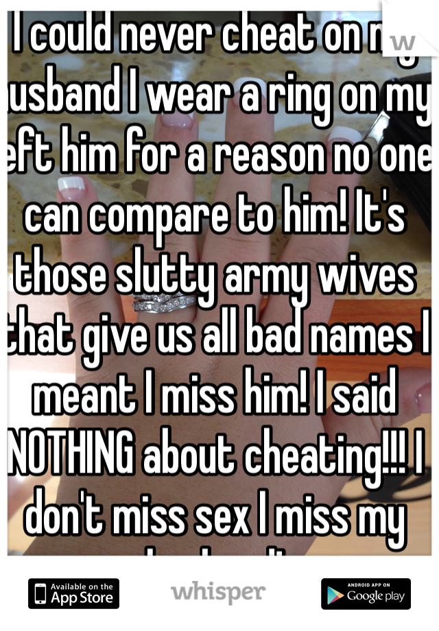 I could never cheat on my husband I wear a ring on my left him for a reason no one can compare to him! It's those slutty army wives that give us all bad names I meant I miss him! I said NOTHING about cheating!!! I don't miss sex I miss my husband!