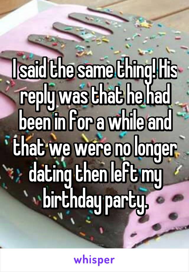 I said the same thing! His reply was that he had been in for a while and that we were no longer dating then left my birthday party.