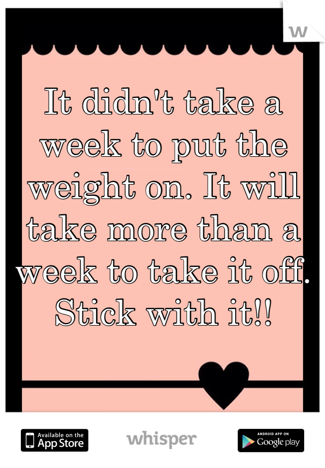 It didn't take a week to put the weight on. It will take more than a week to take it off. Stick with it!!