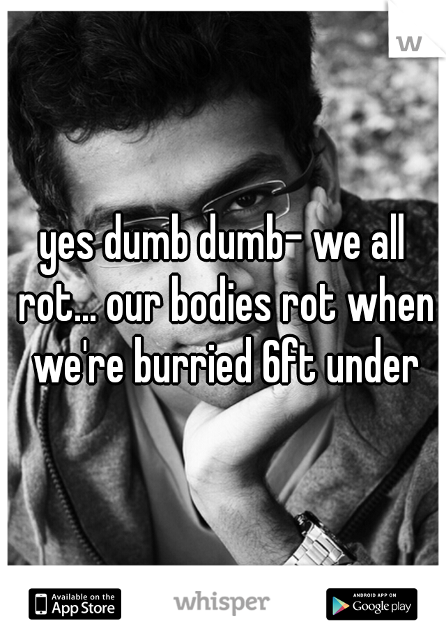 yes dumb dumb- we all rot... our bodies rot when we're burried 6ft under