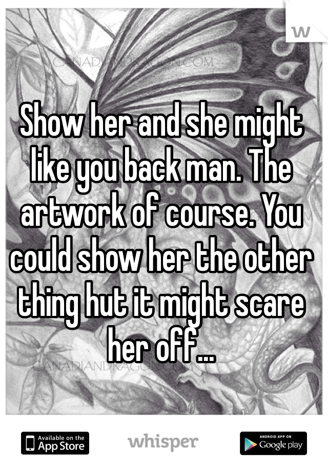 Show her and she might like you back man. The artwork of course. You could show her the other thing hut it might scare her off...