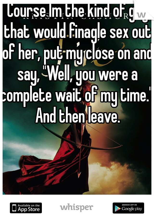 Course Im the kind of guy that would finagle sex out of her, put my close on and say, "Well, you were a complete wait of my time." And then leave.