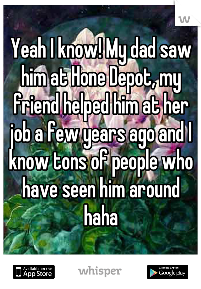 Yeah I know! My dad saw him at Hone Depot, my friend helped him at her job a few years ago and I know tons of people who have seen him around haha