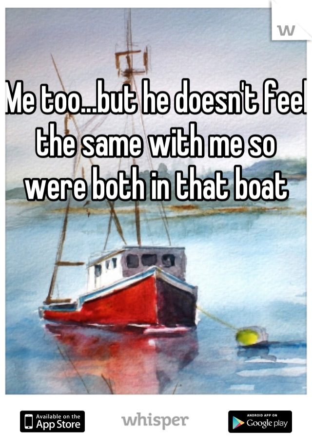 Me too...but he doesn't feel the same with me so were both in that boat