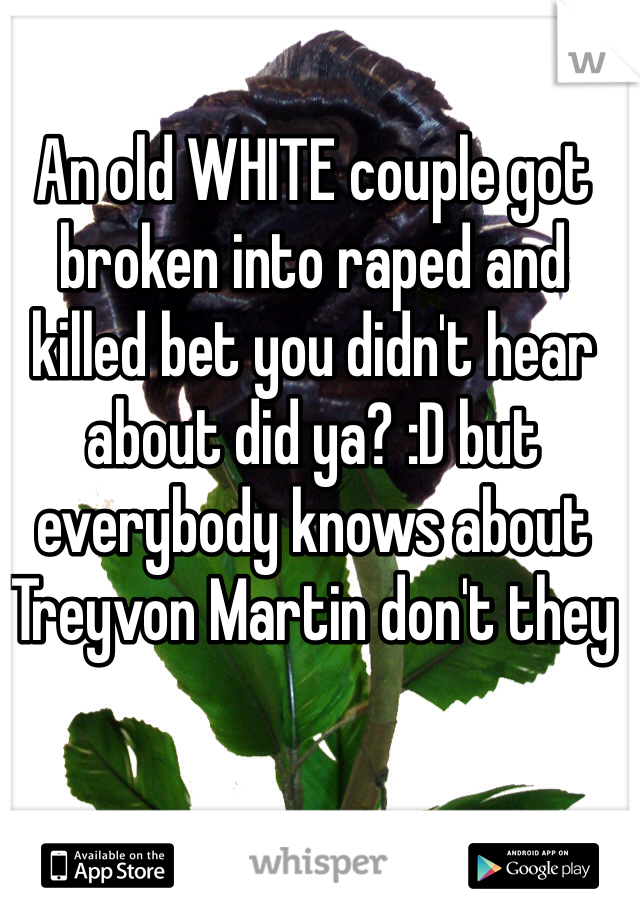 An old WHITE couple got broken into raped and killed bet you didn't hear about did ya? :D but everybody knows about Treyvon Martin don't they