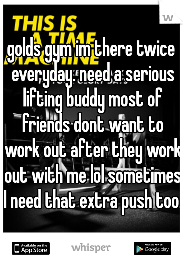 golds gym im there twice everyday. need a serious lifting buddy most of friends dont want to work out after they work out with me lol sometimes I need that extra push too. 