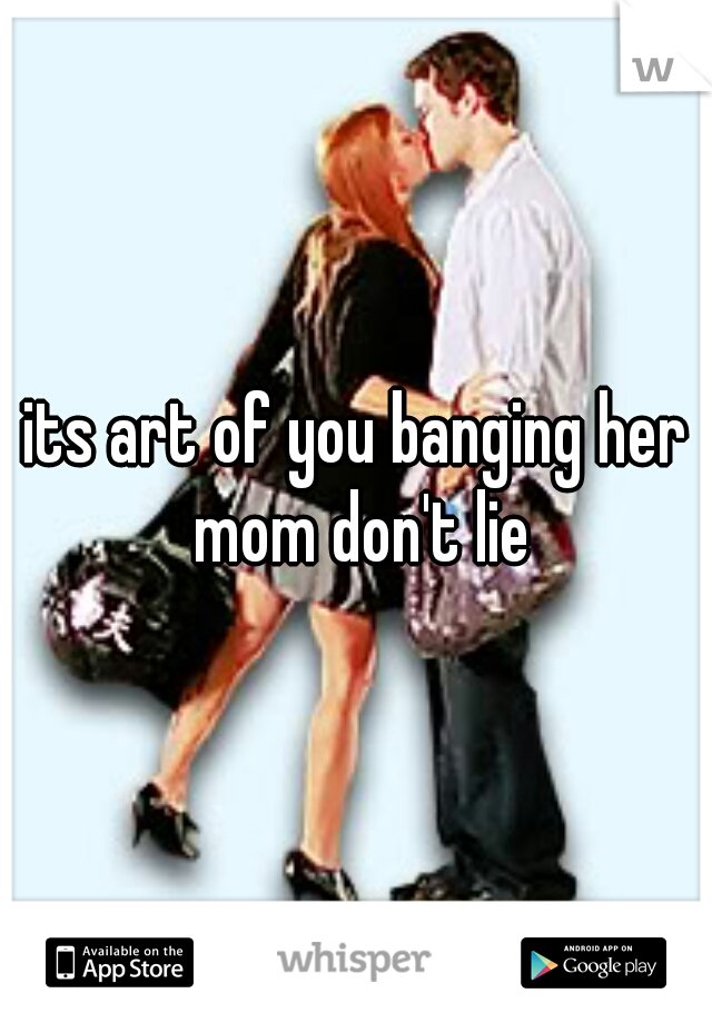 its art of you banging her mom don't lie