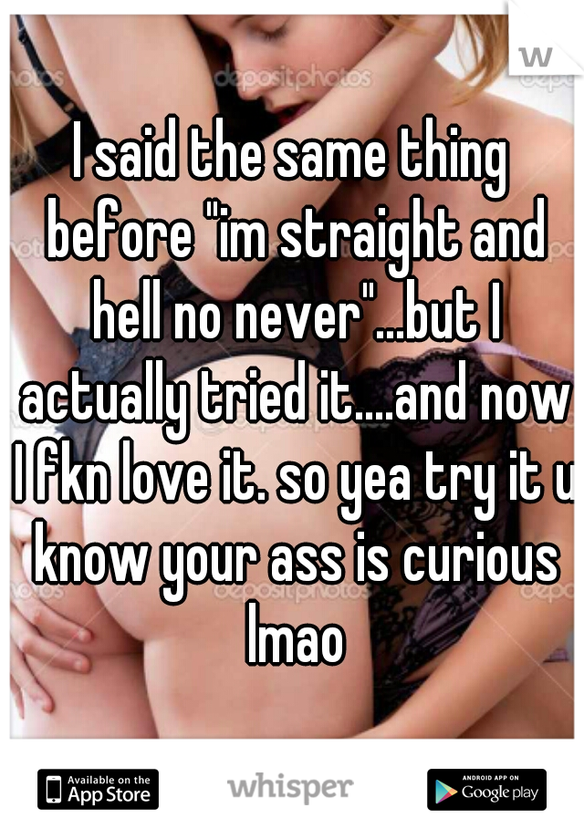I said the same thing before "im straight and hell no never"...but I actually tried it....and now I fkn love it. so yea try it u know your ass is curious lmao