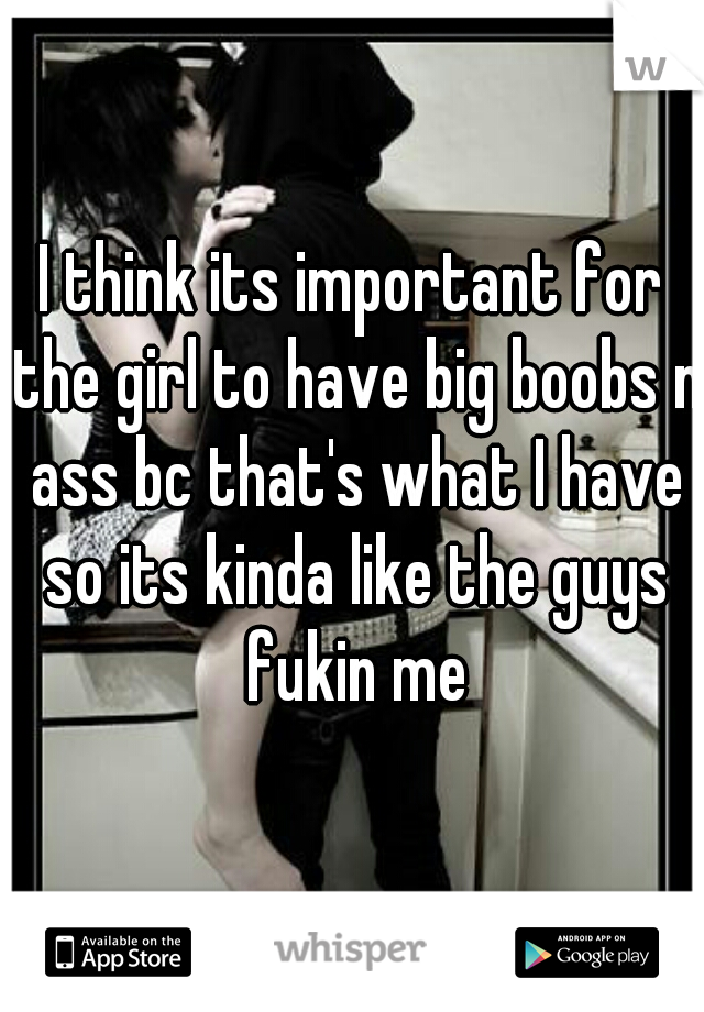I think its important for the girl to have big boobs n ass bc that's what I have so its kinda like the guys fukin me