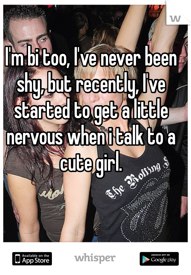 I'm bi too, I've never been shy, but recently, I've started to get a little nervous when i talk to a cute girl.