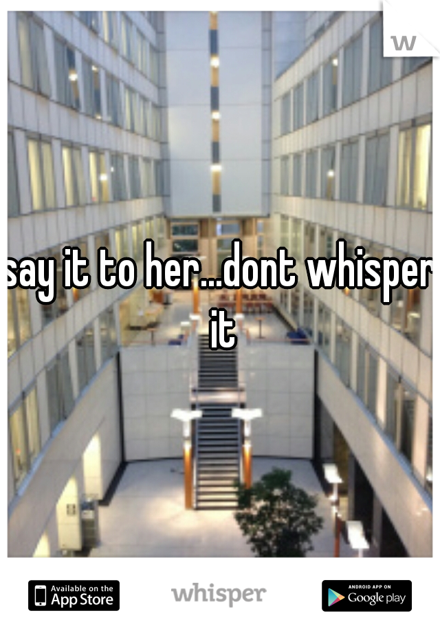say it to her...dont whisper it