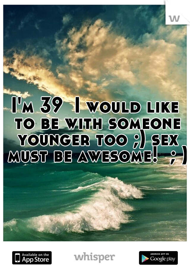 I'm 39  I would like to be with someone younger too ;) sex must be awesome!  ; )