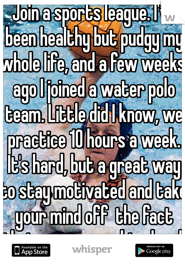 Join a sports league. I've been healthy but pudgy my whole life, and a few weeks ago I joined a water polo team. Little did I know, we practice 10 hours a week. It's hard, but a great way to stay motivated and take your mind off  the fact that you are working hard.