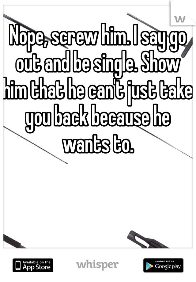 Nope, screw him. I say go out and be single. Show him that he can't just take you back because he wants to. 
