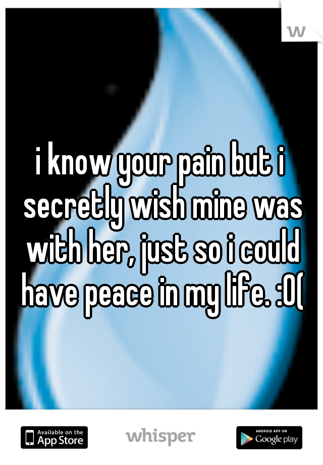 i know your pain but i secretly wish mine was with her, just so i could have peace in my life. :0(