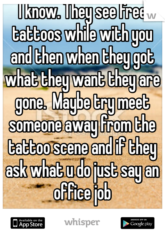 I know. They see free tattoos while with you and then when they got what they want they are gone.  Maybe try meet someone away from the tattoo scene and if they ask what u do just say an office job 