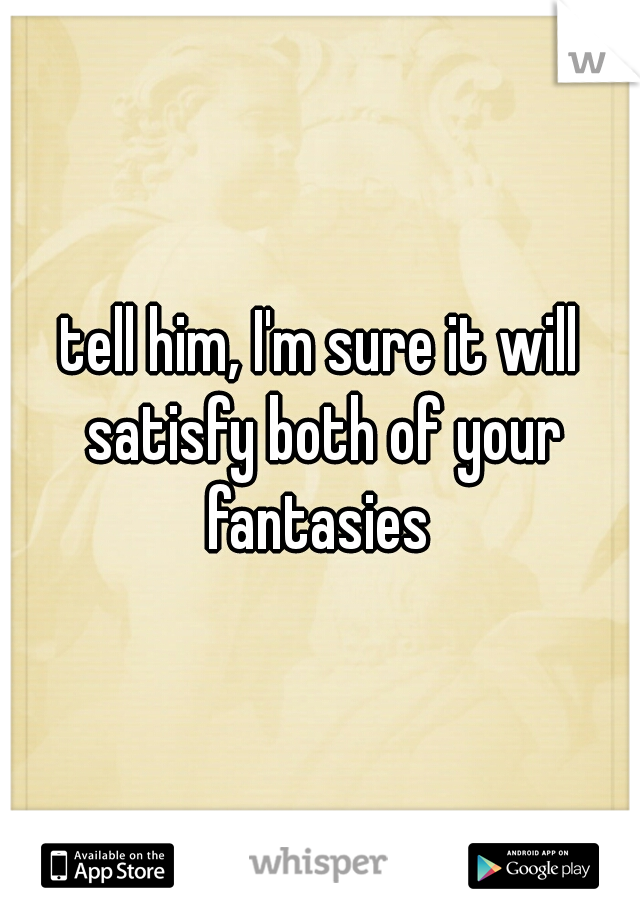 tell him, I'm sure it will satisfy both of your fantasies 