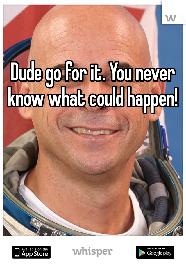 Dude go for it. You never know what could happen!