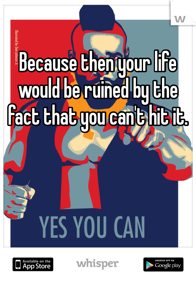 Because then your life would be ruined by the fact that you can't hit it.