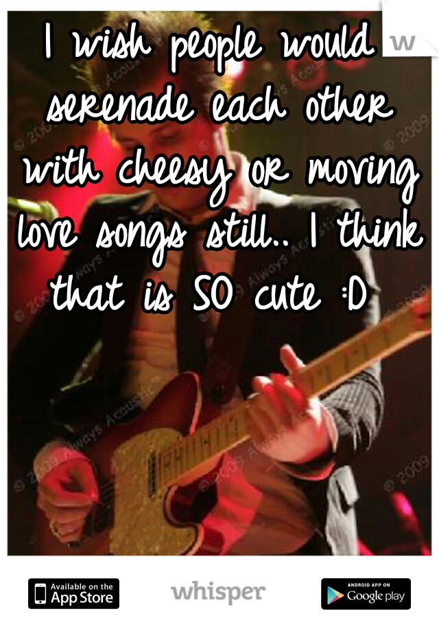 I wish people would serenade each other with cheesy or moving love songs still.. I think that is SO cute :D 