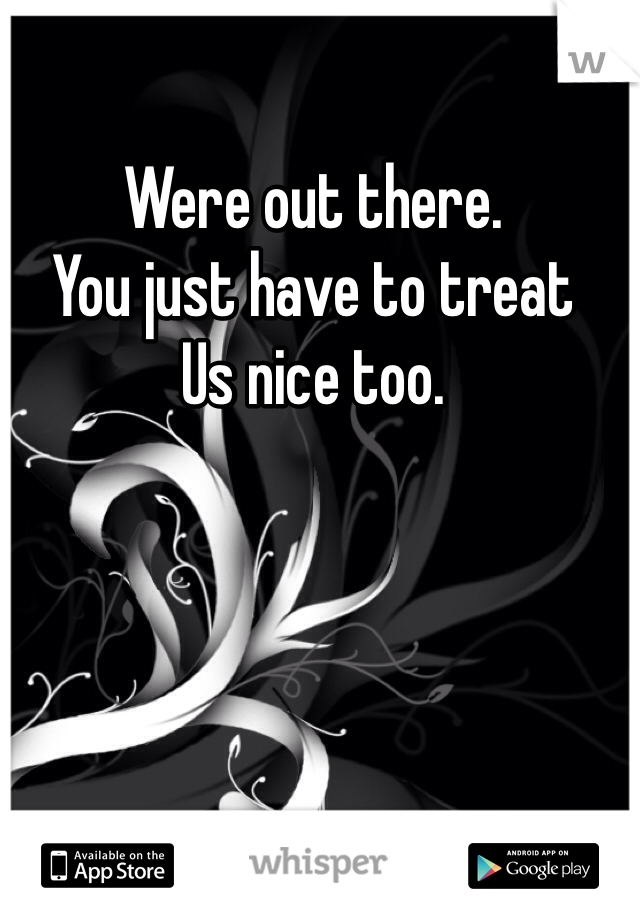 Were out there. 
You just have to treat 
Us nice too.   