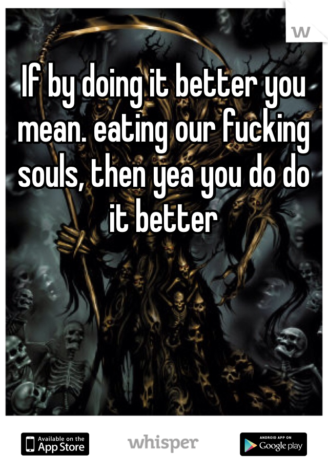 If by doing it better you mean. eating our fucking souls, then yea you do do it better