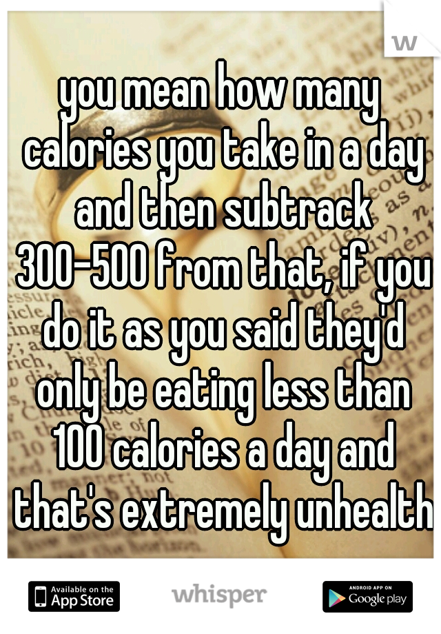 you mean how many calories you take in a day and then subtrack 300-500 from that, if you do it as you said they'd only be eating less than 100 calories a day and that's extremely unhealthy