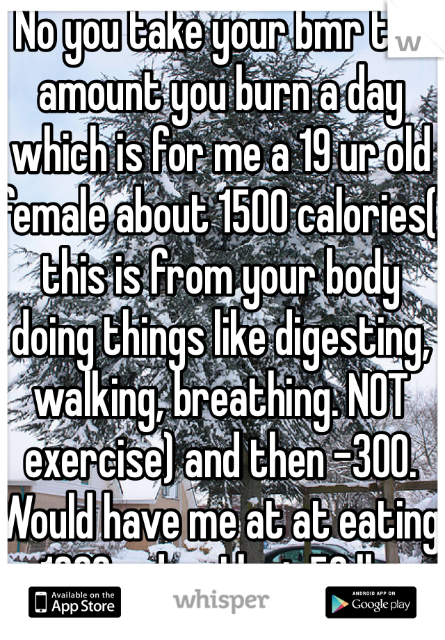 No you take your bmr the amount you burn a day which is for me a 19 ur old female about 1500 calories( this is from your body doing things like digesting, walking, breathing. NOT exercise) and then -300. Would have me at at eating 1200 a day. I lost 50 lbs doing that 