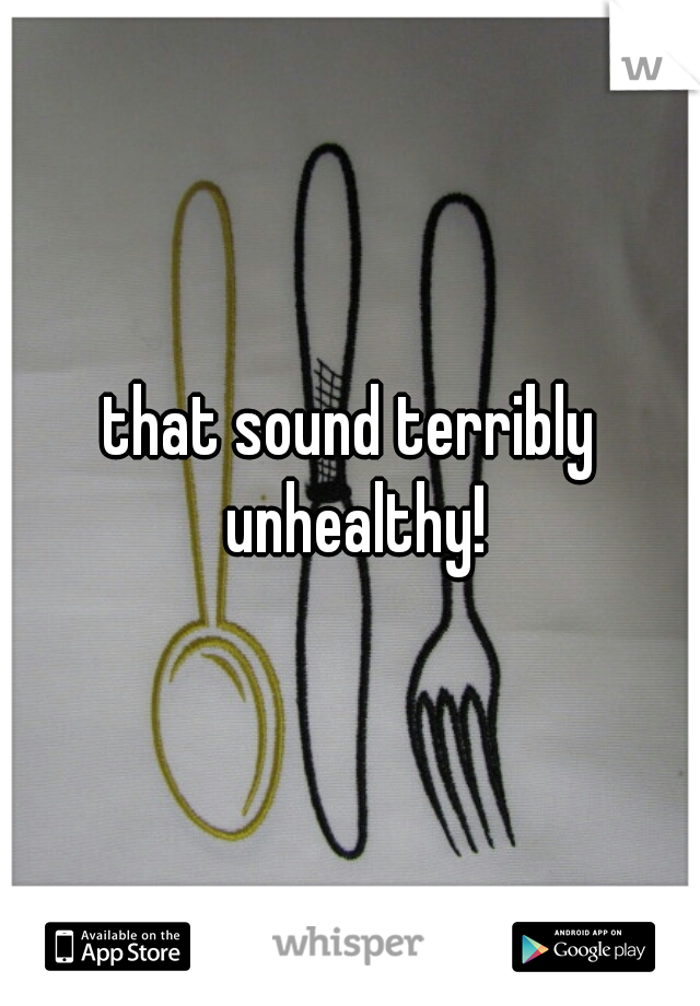 that sound terribly unhealthy!