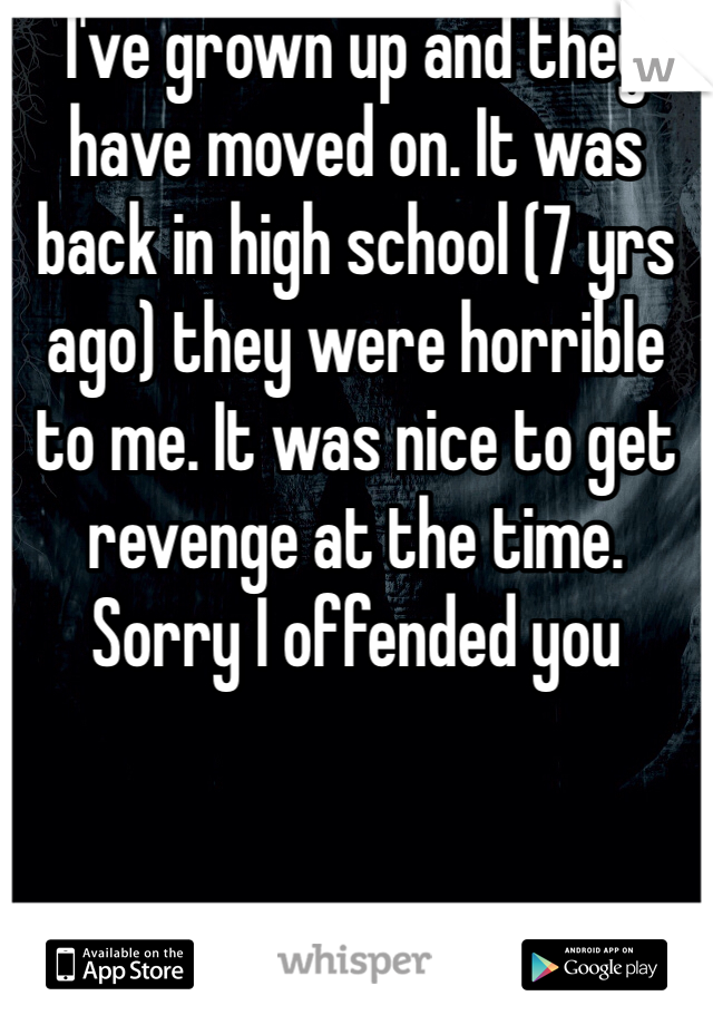 I've grown up and they have moved on. It was back in high school (7 yrs ago) they were horrible to me. It was nice to get revenge at the time. Sorry I offended you 