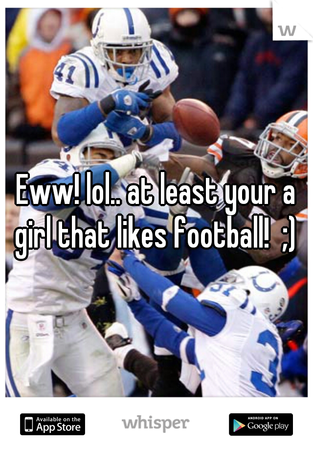 Eww! lol.. at least your a girl that likes football!  ;) 