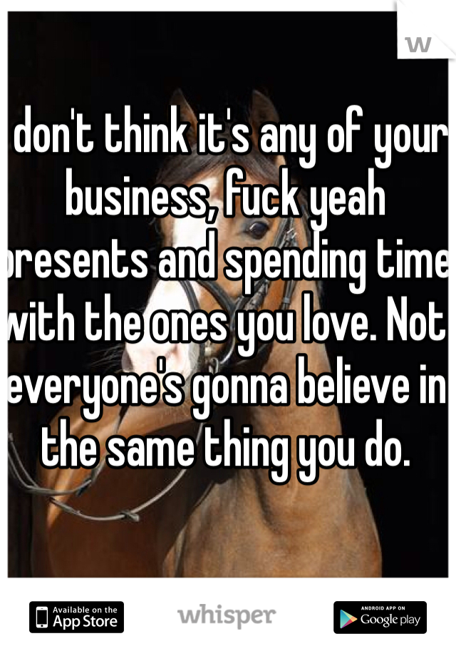 I don't think it's any of your business, fuck yeah presents and spending time with the ones you love. Not everyone's gonna believe in the same thing you do. 