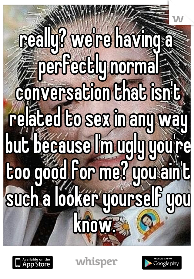 really? we're having a perfectly normal conversation that isn't related to sex in any way but because I'm ugly you're too good for me? you ain't such a looker yourself you know.  