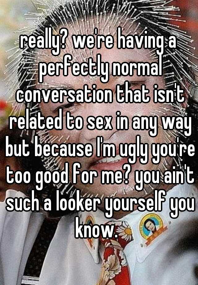 really? we're having a perfectly normal conversation that isn't related to sex in any way but because I'm ugly you're too good for me? you ain't such a looker yourself you know.  