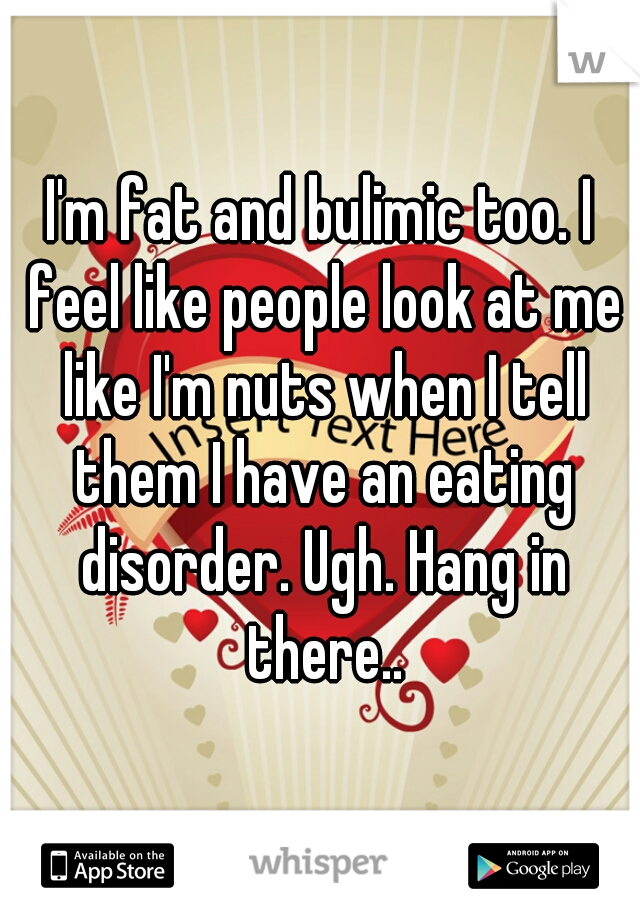 I'm fat and bulimic too. I feel like people look at me like I'm nuts when I tell them I have an eating disorder. Ugh. Hang in there..